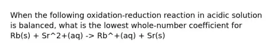 When the following oxidation-reduction reaction in acidic solution is balanced, what is the lowest whole-number coefficient for Rb(s) + Sr^2+(aq) -> Rb^+(aq) + Sr(s)