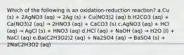 Which of the following is an oxidation-reduction reaction? a.Cu (s) + 2AgNO3 (aq) → 2Ag (s) + Cu(NO3)2 (aq) b.H2CO3 (aq) + Ca(NO3)2 (aq) → 2HNO3 (aq) + CaCO3 (s) c.AgNO3 (aq) + HCl (aq) → AgCl (s) + HNO3 (aq) d.HCl (aq) + NaOH (aq) → H2O (l) + NaCl (aq) e.Ba(C2H3O2)2 (aq) + Na2SO4 (aq) → BaSO4 (s) + 2NaC2H3O2 (aq)