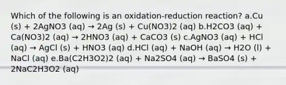 Which of the following is an oxidation-reduction reaction? a.Cu (s) + 2AgNO3 (aq) → 2Ag (s) + Cu(NO3)2 (aq) b.H2CO3 (aq) + Ca(NO3)2 (aq) → 2HNO3 (aq) + CaCO3 (s) c.AgNO3 (aq) + HCl (aq) → AgCl (s) + HNO3 (aq) d.HCl (aq) + NaOH (aq) → H2O (l) + NaCl (aq) e.Ba(C2H3O2)2 (aq) + Na2SO4 (aq) → BaSO4 (s) + 2NaC2H3O2 (aq)