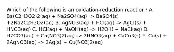 Which of the following is an oxidation-reduction reaction? A. Ba(C2H3O2)2(aq) + Na2SO4(aq) -> BaSO4(s) +2Na2C2H3O2(aq) B. AgNO3(aq) + HCl(aq) -> AgCl(s) + HNO3(aq) C. HCl(aq) + NaOH(aq) -> H2O(l) + NaCl(aq) D. H2CO3(aq) + Ca(NO3)2(aq) -> 2HNO3(aq) + CaCo3(s) E. Cu(s) + 2AgNO3(aq) -> 2Ag(s) + Cu(NO3)2(aq)