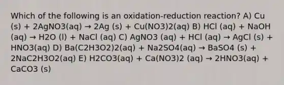 Which of the following is an oxidation-reduction reaction? A) Cu (s) + 2AgNO3(aq) → 2Ag (s) + Cu(NO3)2(aq) B) HCl (aq) + NaOH (aq) → H2O (l) + NaCl (aq) C) AgNO3 (aq) + HCl (aq) → AgCl (s) + HNO3(aq) D) Ba(C2H3O2)2(aq) + Na2SO4(aq) → BaSO4 (s) + 2NaC2H3O2(aq) E) H2CO3(aq) + Ca(NO3)2 (aq) → 2HNO3(aq) + CaCO3 (s)