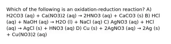 Which of the following is an oxidation-reduction reaction? A) H2CO3 (aq) + Ca(NO3)2 (aq) → 2HNO3 (aq) + CaCO3 (s) B) HCl (aq) + NaOH (aq) → H2O (l) + NaCl (aq) C) AgNO3 (aq) + HCl (aq) → AgCl (s) + HNO3 (aq) D) Cu (s) + 2AgNO3 (aq) → 2Ag (s) + Cu(NO3)2 (aq)