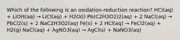 Which of the following is an oxidation-reduction reaction? HCl(aq) + LiOH(aq) → LiCl(aq) + H2O(l) Pb(C2H3O2)2(aq) + 2 NaCl(aq) → PbCl2(s) + 2 NaC2H3O2(aq) Fe(s) + 2 HCl(aq) → FeCl2(aq) + H2(g) NaCl(aq) + AgNO3(aq) → AgCl(s) + NaNO3(aq)