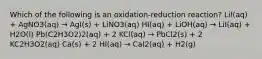 Which of the following is an oxidation-reduction reaction? LiI(aq) + AgNO3(aq) → AgI(s) + LiNO3(aq) HI(aq) + LiOH(aq) → LiI(aq) + H2O(l) Pb(C2H3O2)2(aq) + 2 KCl(aq) → PbCl2(s) + 2 KC2H3O2(aq) Ca(s) + 2 HI(aq) → CaI2(aq) + H2(g)