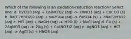 Which of the following is an oxidation-reduction reaction? Select one: a. H2CO3 (aq) + Ca(NO3)2 (aq) -> 2HNO3 (aq) + CaCO3 (s) b. Ba(C2H3O2)2 (aq) + Na2SO4 (aq) -> BaSO4 (s) + 2NaC2H3O2 (aq) c. HCl (aq) + NaOH (aq) -> H2O (l) + NaCl (aq) d. Cu (s) + 2AgNO3 (aq) -> 2Ag (s) + Cu(NO3)2 (aq) e. AgNO3 (aq) + HCl (aq) -> AgCl (s) + HNO3 (aq)