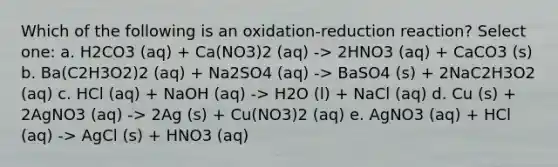 Which of the following is an oxidation-reduction reaction? Select one: a. H2CO3 (aq) + Ca(NO3)2 (aq) -> 2HNO3 (aq) + CaCO3 (s) b. Ba(C2H3O2)2 (aq) + Na2SO4 (aq) -> BaSO4 (s) + 2NaC2H3O2 (aq) c. HCl (aq) + NaOH (aq) -> H2O (l) + NaCl (aq) d. Cu (s) + 2AgNO3 (aq) -> 2Ag (s) + Cu(NO3)2 (aq) e. AgNO3 (aq) + HCl (aq) -> AgCl (s) + HNO3 (aq)