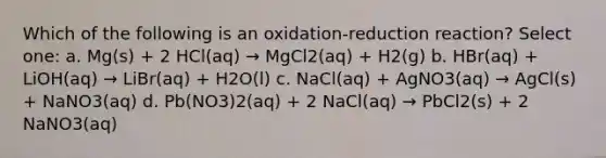 Which of the following is an oxidation-reduction reaction? Select one: a. Mg(s) + 2 HCl(aq) → MgCl2(aq) + H2(g) b. HBr(aq) + LiOH(aq) → LiBr(aq) + H2O(l) c. NaCl(aq) + AgNO3(aq) → AgCl(s) + NaNO3(aq) d. Pb(NO3)2(aq) + 2 NaCl(aq) → PbCl2(s) + 2 NaNO3(aq)