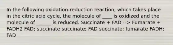 In the following oxidation-reduction reaction, which takes place in the citric acid cycle, the molecule of ____ is oxidized and the molecule of ______ is reduced. Succinate + FAD --> Fumarate + FADH2 FAD; succinate succinate; FAD succinate; fumarate FADH; FAD