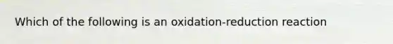 Which of the following is an oxidation-reduction reaction