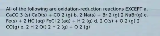 All of the following are oxidation-reduction reactions EXCEPT a. CaCO 3 (s) CaO(s) + CO 2 (g) b. 2 Na(s) + Br 2 (g) 2 NaBr(g) c. Fe(s) + 2 HCl(aq) FeCl 2 (aq) + H 2 (g) d. 2 C(s) + O 2 (g) 2 CO(g) e. 2 H 2 O() 2 H 2 (g) + O 2 (g)