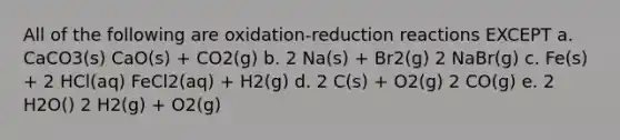 All of the following are oxidation-reduction reactions EXCEPT a. CaCO3(s) CaO(s) + CO2(g) b. 2 Na(s) + Br2(g) 2 NaBr(g) c. Fe(s) + 2 HCl(aq) FeCl2(aq) + H2(g) d. 2 C(s) + O2(g) 2 CO(g) e. 2 H2O() 2 H2(g) + O2(g)