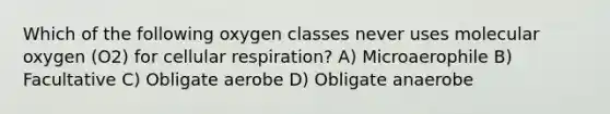 Which of the following oxygen classes never uses molecular oxygen (O2) for cellular respiration? A) Microaerophile B) Facultative C) Obligate aerobe D) Obligate anaerobe