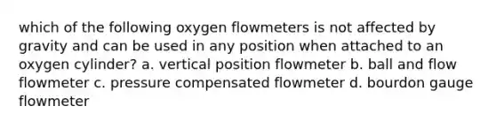 which of the following oxygen flowmeters is not affected by gravity and can be used in any position when attached to an oxygen cylinder? a. vertical position flowmeter b. ball and flow flowmeter c. pressure compensated flowmeter d. bourdon gauge flowmeter