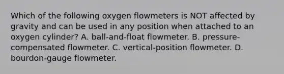 Which of the following oxygen flowmeters is NOT affected by gravity and can be used in any position when attached to an oxygen cylinder? A. ball-and-float flowmeter. B. pressure-compensated flowmeter. C. vertical-position flowmeter. D. bourdon-gauge flowmeter.