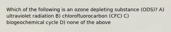 Which of the following is an ozone depleting substance (ODS)? A) ultraviolet radiation B) chlorofluorocarbon (CFC) C) biogeochemical cycle D) none of the above