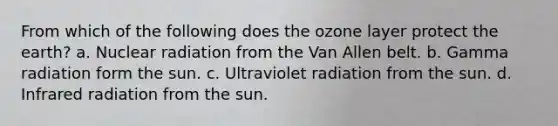 From which of the following does the ozone layer protect the earth? a. Nuclear radiation from the Van Allen belt. b. Gamma radiation form the sun. c. Ultraviolet radiation from the sun. d. Infrared radiation from the sun.