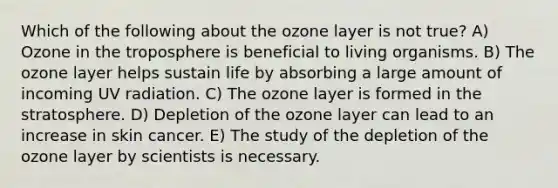 Which of the following about the ozone layer is not true? A) Ozone in the troposphere is beneficial to living organisms. B) The ozone layer helps sustain life by absorbing a large amount of incoming UV radiation. C) The ozone layer is formed in the stratosphere. D) Depletion of the ozone layer can lead to an increase in skin cancer. E) The study of the depletion of the ozone layer by scientists is necessary.