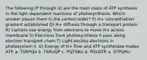 The following (P through U) are the main steps of ATP synthesis in the light dependent reactions of photosynthesis. Which answer places them in the correct order? P) H+ concentration gradient established Q) H+ diffuses through a transport protein R) Carriers use energy from electrons to move H+ across membrane S) Electrons from photosynthesis II pass along electron transport chain T) Light excites electrons in photosystem II. U) Energy of H+ flow and ATP synthetase makes ATP. a. TSRPQU b. TSRUQP c. PQTSRU d. PQUSTR e. STPQRU