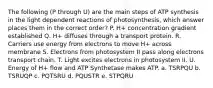 The following (P through U) are the main steps of ATP synthesis in the light dependent reactions of photosynthesis, which answer places them in the correct order? P. H+ concentration gradient established Q. H+ diffuses through a transport protein. R. Carriers use energy from electrons to move H+ across membrane S. Electrons from photosystem II pass along electrons transport chain. T. Light excites electrons in photosystem II. U. Energy of H+ flow and ATP Synthetase makes ATP. a. TSRPQU b. TSRUQP c. PQTSRU d. PQUSTR e. STPQRU