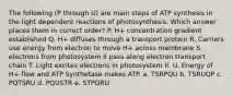 The following (P through U) are main steps of ATP synthesis in the light dependent reactions of photosynthesis. Which answer places them in correct order? P. H+ concentration gradient established Q. H+ diffuses through a transport protein R. Carriers use energy from electron to move H+ across membrane S. electrons from photosystem II pass along electron transport chain T. Light excites electrons in photosystem II. U. Energy of H+ flow and ATP Synthetase makes ATP. a. TSRPQU b. TSRUQP c. PQTSRU d. PQUSTR e. STPQRU