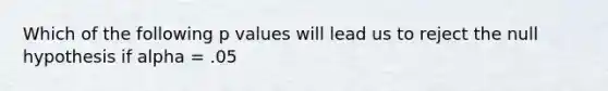 Which of the following p values will lead us to reject the null hypothesis if alpha = .05