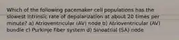 Which of the following pacemaker cell populations has the slowest intrinsic rate of depolarization at about 20 times per minute? a) Atrioventricular (AV) node b) Atrioventricular (AV) bundle c) Purkinje fiber system d) Sinoatrial (SA) node