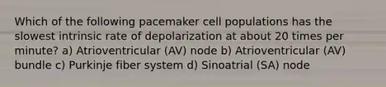 Which of the following pacemaker cell populations has the slowest intrinsic rate of depolarization at about 20 times per minute? a) Atrioventricular (AV) node b) Atrioventricular (AV) bundle c) Purkinje fiber system d) Sinoatrial (SA) node