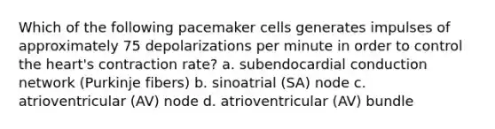 Which of the following pacemaker cells generates impulses of approximately 75 depolarizations per minute in order to control the heart's contraction rate? a. subendocardial conduction network (Purkinje fibers) b. sinoatrial (SA) node c. atrioventricular (AV) node d. atrioventricular (AV) bundle