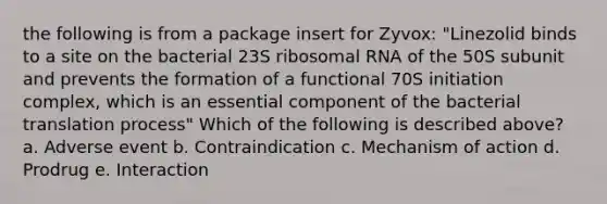 the following is from a package insert for Zyvox: "Linezolid binds to a site on the bacterial 23S ribosomal RNA of the 50S subunit and prevents the formation of a functional 70S initiation complex, which is an essential component of the bacterial translation process" Which of the following is described above? a. Adverse event b. Contraindication c. Mechanism of action d. Prodrug e. Interaction