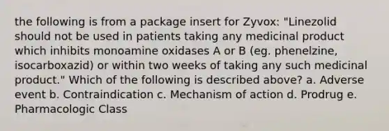 the following is from a package insert for Zyvox: "Linezolid should not be used in patients taking any medicinal product which inhibits monoamine oxidases A or B (eg. phenelzine, isocarboxazid) or within two weeks of taking any such medicinal product." Which of the following is described above? a. Adverse event b. Contraindication c. Mechanism of action d. Prodrug e. Pharmacologic Class