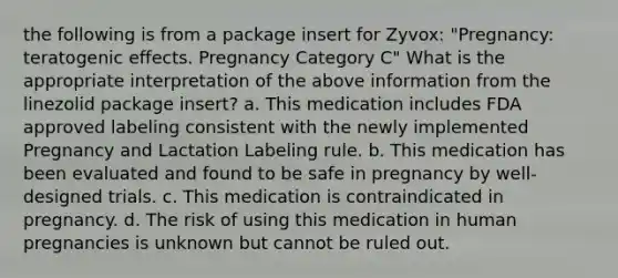 the following is from a package insert for Zyvox: "Pregnancy: teratogenic effects. Pregnancy Category C" What is the appropriate interpretation of the above information from the linezolid package insert? a. This medication includes FDA approved labeling consistent with the newly implemented Pregnancy and Lactation Labeling rule. b. This medication has been evaluated and found to be safe in pregnancy by well-designed trials. c. This medication is contraindicated in pregnancy. d. The risk of using this medication in human pregnancies is unknown but cannot be ruled out.