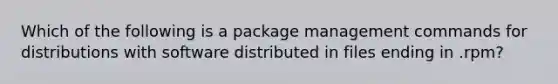 Which of the following is a package management commands for distributions with software distributed in files ending in .rpm?