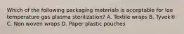 Which of the following packaging materials is acceptable for loe temperature gas plasma sterilization? A. Textile wraps B. Tyvek® C. Non woven wraps D. Paper plastic pouches