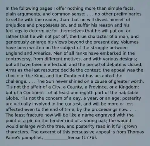 In the following pages I offer nothing <a href='https://www.questionai.com/knowledge/keWHlEPx42-more-than' class='anchor-knowledge'>more than</a> simple facts, plain arguments, and common sense: . . . no other preliminaries to settle with the reader, than that he will divest himself of prejudice and prepossession, and suffer his reason and his feelings to determine for themselves that he will put on, or rather that he will not put off, the true character of a man, and generously enlarge his views beyond the present day. Volumes have been written on the subject of the struggle between England and America. Men of all ranks have embarked in the controversy, from different motives, and with various designs; but all have been ineffectual, and the period of debate is closed. Arms as the last resource decide the contest; the appeal was the choice of the King, and the Continent has accepted the challenge. . . . The Sun never shined on a cause of greater worth. 'Tis not the affair of a City, a County, a Province, or a Kingdom; but of a Continent—of at least one-eighth part of the habitable Globe. 'Tis not the concern of a day, a year, or an age; posterity are virtually involved in the contest, and will be more or less affected even to the end of time, by the proceedings now. . . . The least fracture now will be like a name engraved with the point of a pin on the tender rind of a young oak; the wound would enlarge with the tree, and posterity read in it full grown characters. The excerpt of this persuasive appeal is from Thomas Paine's pamphlet, ___________Sense (1776).