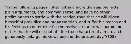 "In the following pages I offer nothing more than simple facts, plain arguments, and common sense; and have no other preliminaries to settle with the reader, than that he will divest himself of prejudice and prepossession, and suffer his reason and his feelings to determine for themselves: that he will put on, or rather that he will not put off, the true character of a man, and generously enlarge his views beyond the present day."(325)