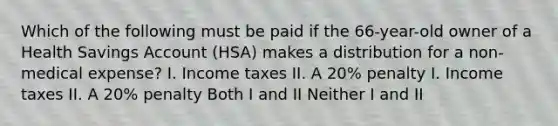 Which of the following must be paid if the 66-year-old owner of a Health Savings Account (HSA) makes a distribution for a non-medical expense? I. Income taxes II. A 20% penalty I. Income taxes II. A 20% penalty Both I and II Neither I and II