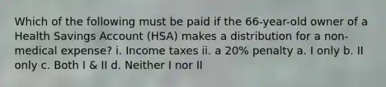 Which of the following must be paid if the 66-year-old owner of a Health Savings Account (HSA) makes a distribution for a non-medical expense? i. Income taxes ii. a 20% penalty a. I only b. II only c. Both I & II d. Neither I nor II