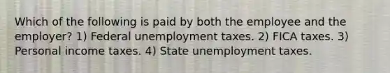 Which of the following is paid by both the employee and the employer? 1) Federal unemployment taxes. 2) FICA taxes. 3) Personal income taxes. 4) State unemployment taxes.