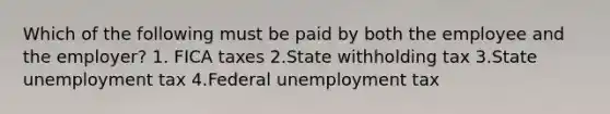 Which of the following must be paid by both the employee and the employer? 1. FICA taxes 2.State withholding tax 3.State unemployment tax 4.Federal unemployment tax