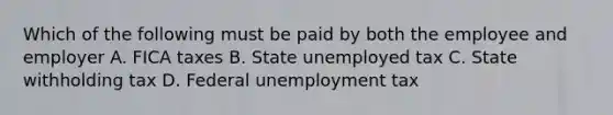 Which of the following must be paid by both the employee and employer A. FICA taxes B. State unemployed tax C. State withholding tax D. Federal unemployment tax