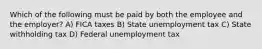 Which of the following must be paid by both the employee and the employer? A) FICA taxes B) State unemployment tax C) State withholding tax D) Federal unemployment tax