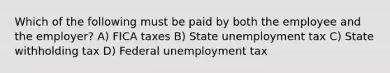 Which of the following must be paid by both the employee and the employer? A) FICA taxes B) State unemployment tax C) State withholding tax D) Federal unemployment tax