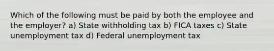 Which of the following must be paid by both the employee and the employer? a) State withholding tax b) FICA taxes c) State unemployment tax d) Federal unemployment tax