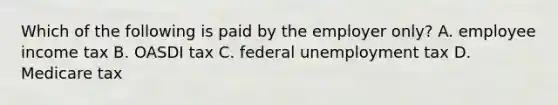 Which of the following is paid by the employer​ only? A. employee income tax B. OASDI tax C. federal unemployment tax D. Medicare tax