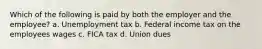 Which of the following is paid by both the employer and the employee? a. Unemployment tax b. Federal income tax on the employees wages c. FICA tax d. Union dues