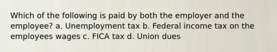 Which of the following is paid by both the employer and the employee? a. Unemployment tax b. Federal income tax on the employees wages c. FICA tax d. Union dues