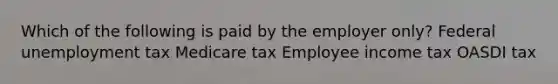 Which of the following is paid by the employer only? Federal unemployment tax Medicare tax Employee income tax OASDI tax