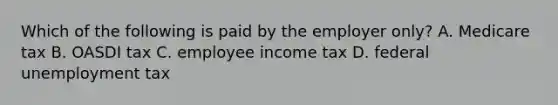 Which of the following is paid by the employer​ only? A. Medicare tax B. OASDI tax C. employee income tax D. federal unemployment tax