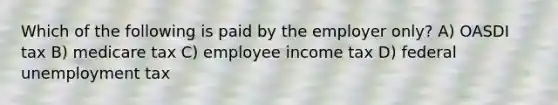 Which of the following is paid by the employer only? A) OASDI tax B) medicare tax C) employee income tax D) federal unemployment tax