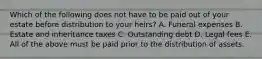 Which of the following does not have to be paid out of your estate before distribution to your​ heirs? A. Funeral expenses B. Estate and inheritance taxes C. Outstanding debt D. Legal fees E. All of the above must be paid prior to the distribution of assets.
